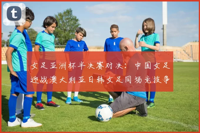 女足亚洲杯半决赛对决：中国女足迎战澳大利亚日韩女足同场竞技争夺决赛名额