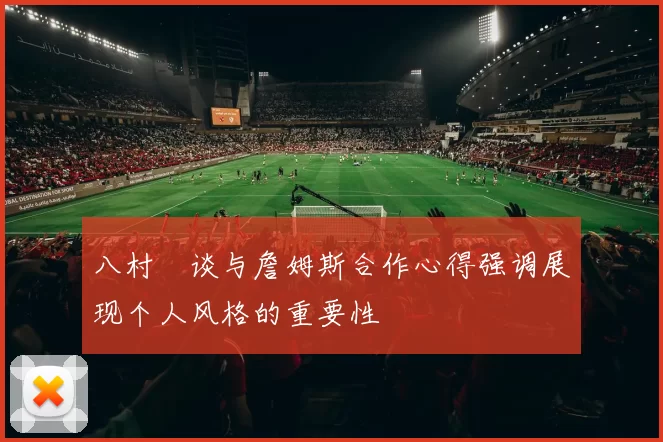 八村塁谈与詹姆斯合作心得强调展现个人风格的重要性
