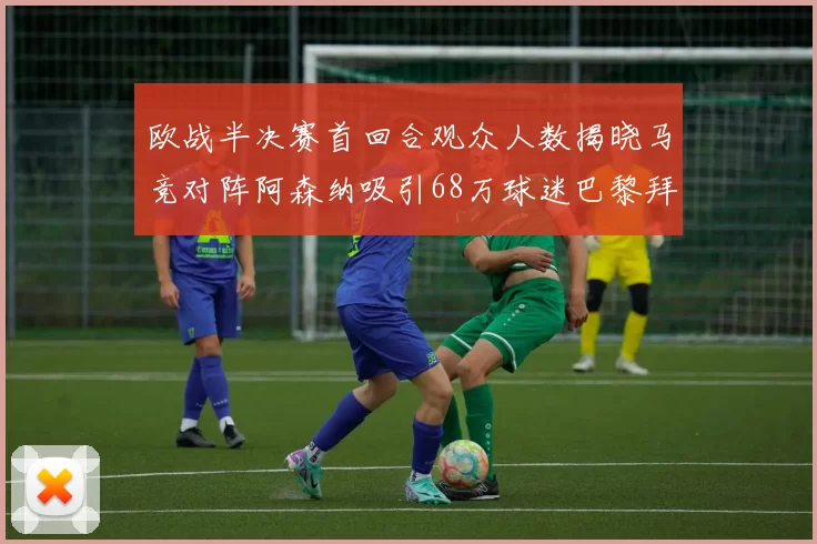 欧战半决赛首回合观众人数揭晓马竞对阵阿森纳吸引68万球迷巴黎拜仁紧随其后