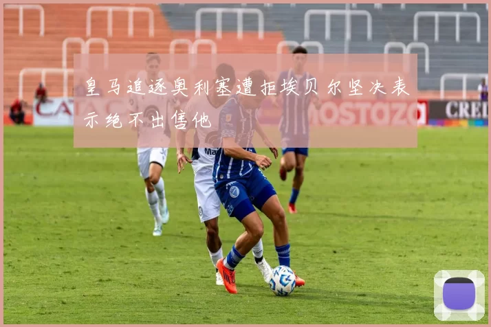 皇马追逐奥利塞遭拒埃贝尔坚决表示绝不出售他