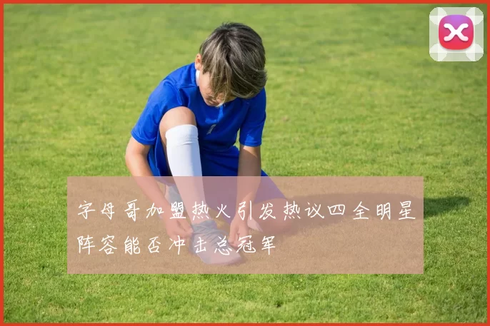 字母哥加盟热火引发热议四全明星阵容能否冲击总冠军