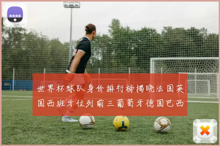 世界杯球队身价排行榜揭晓法国英国西班牙位列前三葡萄牙德国巴西身价均超九亿欧元