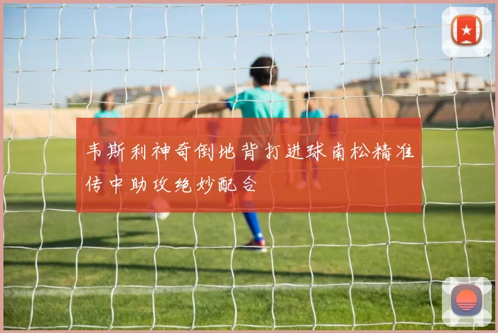 韦斯利神奇倒地背打进球南松精准传中助攻绝妙配合