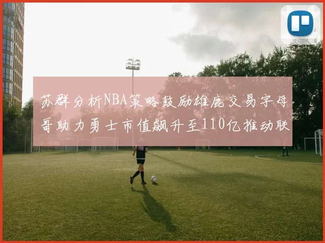 苏群分析NBA策略鼓励雄鹿交易字母哥助力勇士市值飙升至110亿推动联盟整体升值