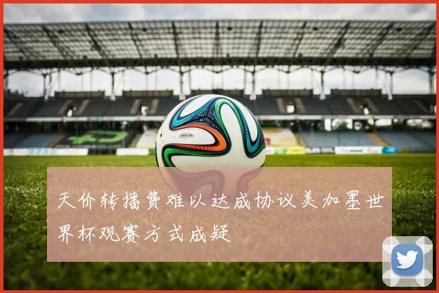天价转播费难以达成协议美加墨世界杯观赛方式成疑