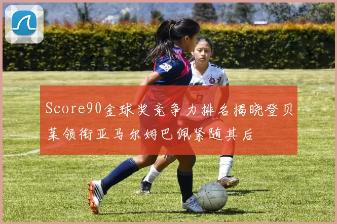 Score90金球奖竞争力排名揭晓登贝莱领衔亚马尔姆巴佩紧随其后