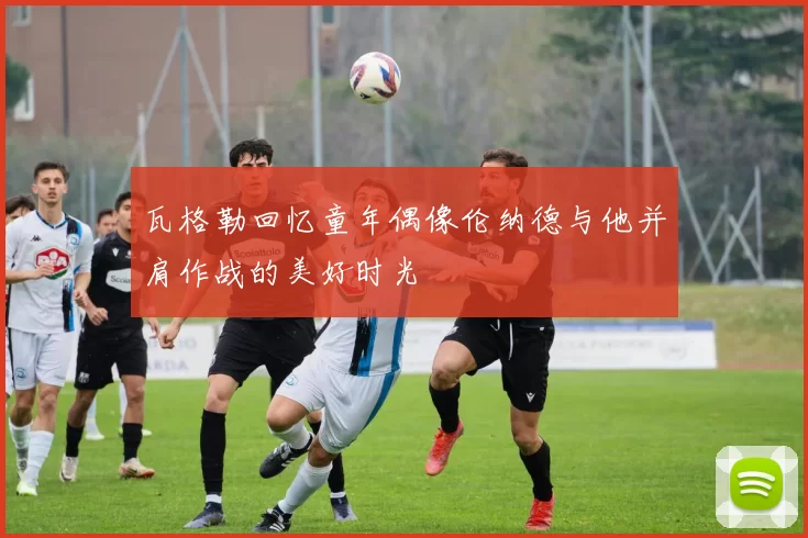 瓦格勒回忆童年偶像伦纳德与他并肩作战的美好时光