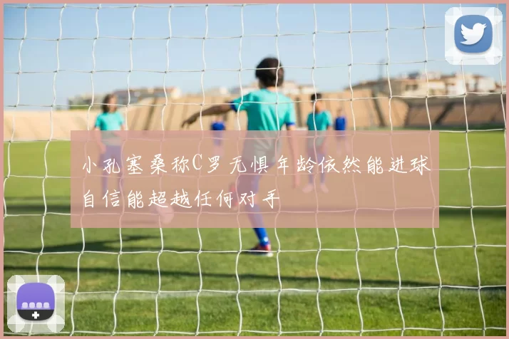 小孔塞桑称C罗无惧年龄依然能进球自信能超越任何对手
