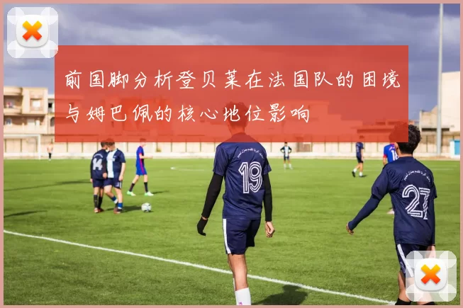前国脚分析登贝莱在法国队的困境与姆巴佩的核心地位影响