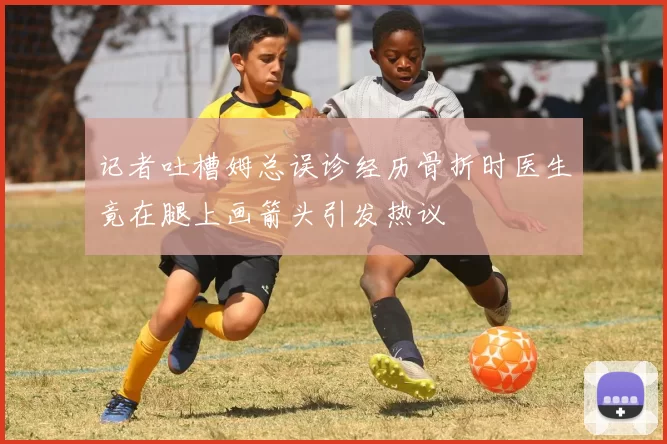 记者吐槽姆总误诊经历骨折时医生竟在腿上画箭头引发热议