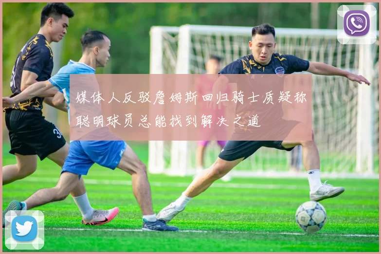 媒体人反驳詹姆斯回归骑士质疑称聪明球员总能找到解决之道