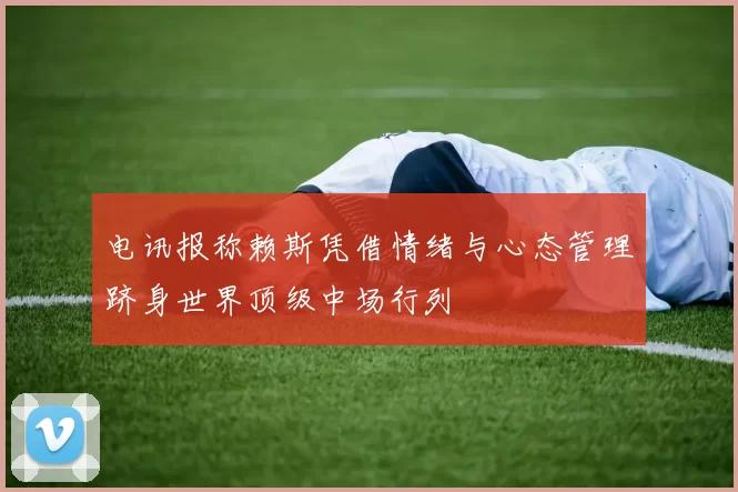 电讯报称赖斯凭借情绪与心态管理跻身世界顶级中场行列