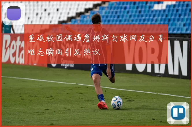 重返校园偶遇詹姆斯打球网友分享难忘瞬间引发热议