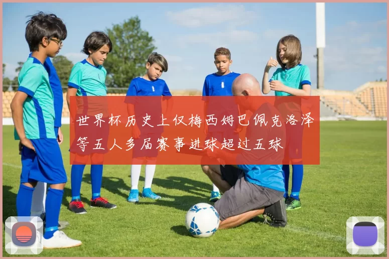 世界杯历史上仅梅西姆巴佩克洛泽等五人多届赛事进球超过五球
