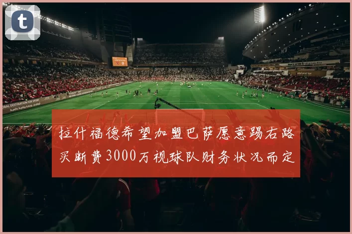 拉什福德希望加盟巴萨愿意踢右路买断费3000万视球队财务状况而定