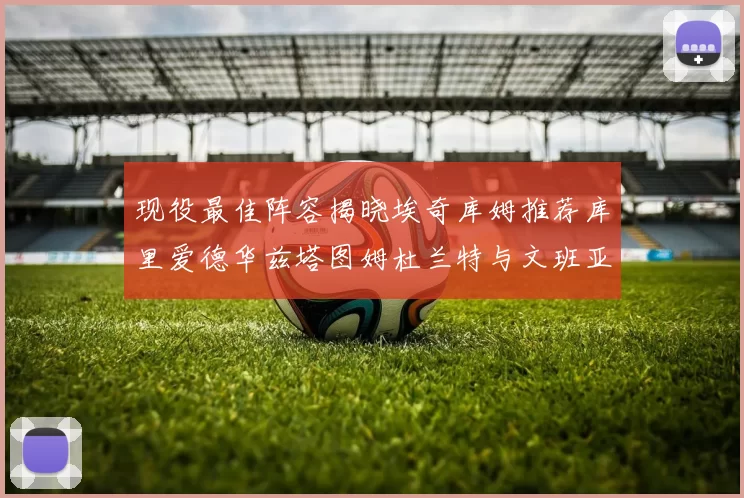 现役最佳阵容揭晓埃奇库姆推荐库里爱德华兹塔图姆杜兰特与文班亚马