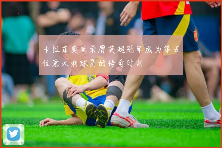 卡拉菲奥里荣膺英超冠军成为第五位意大利球员的传奇时刻