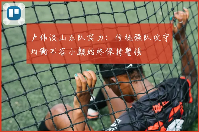 卢伟谈山东队实力：传统强队攻守均衡不容小觑始终保持警惕