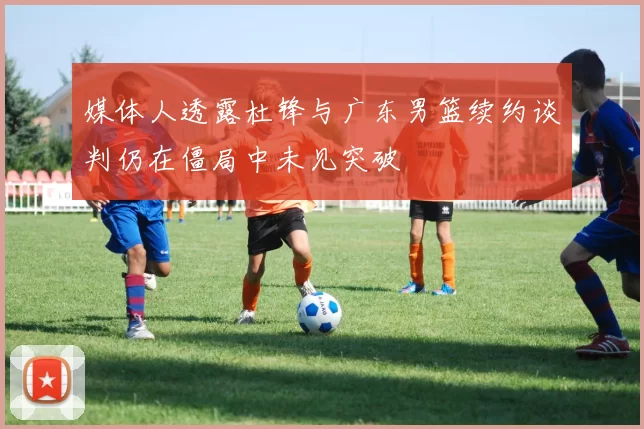 媒体人透露杜锋与广东男篮续约谈判仍在僵局中未见突破