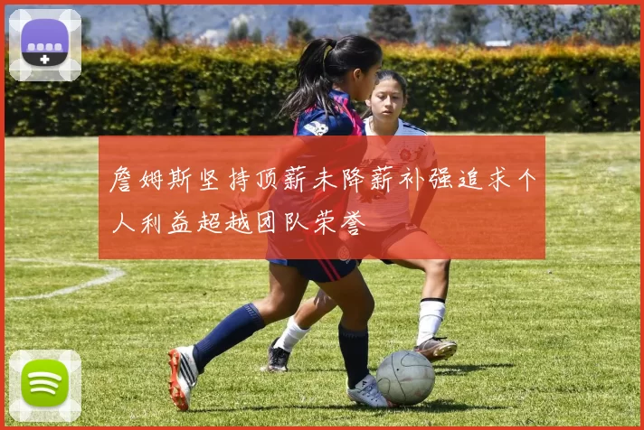 詹姆斯坚持顶薪未降薪补强追求个人利益超越团队荣誉