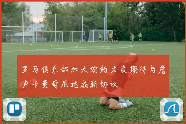 罗马俱乐部加大续约力度期待与詹卢卡曼奇尼达成新协议